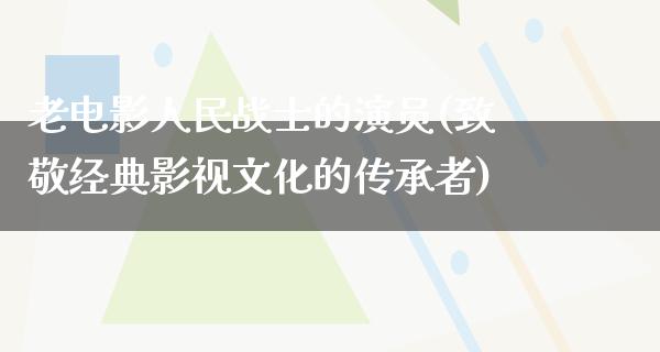 老电影人民战士的演员(致敬经典影视文化的传承者)