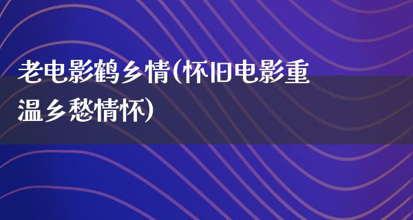 老电影鹤乡情(怀旧电影重温乡愁情怀)