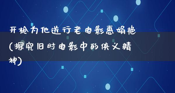 开枪为他送行老电影惠娟艳(探究旧时电影中的侠义精神)