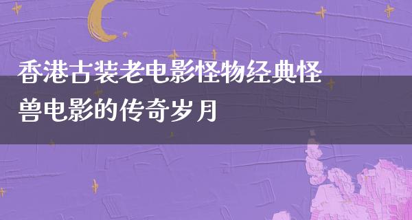 香港古装老电影怪物经典怪兽电影的传奇岁月