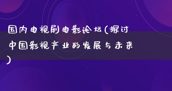 国内电视剧电影论坛(探讨中国影视产业的发展与未来)