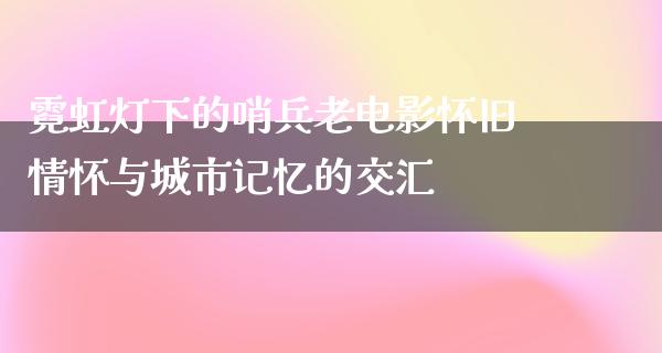 霓虹灯下的哨兵老电影怀旧情怀与城市记忆的交汇