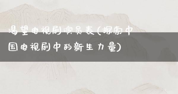 渴望电视剧演员表(探索中国电视剧中的新生力量)