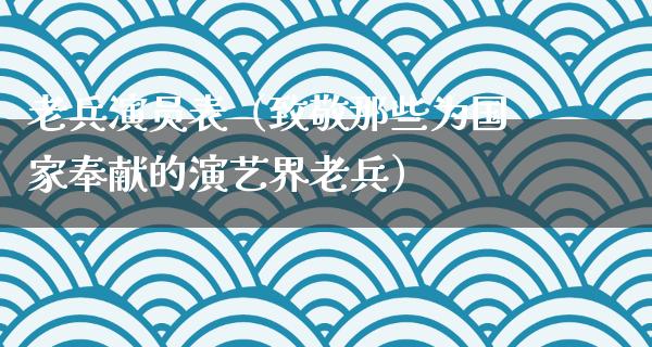 老兵演员表（致敬那些为国家奉献的演艺界老兵）