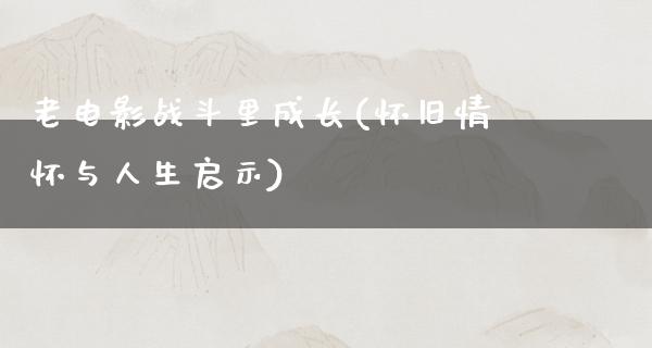 老电影战斗里成长(怀旧情怀与人生启示)