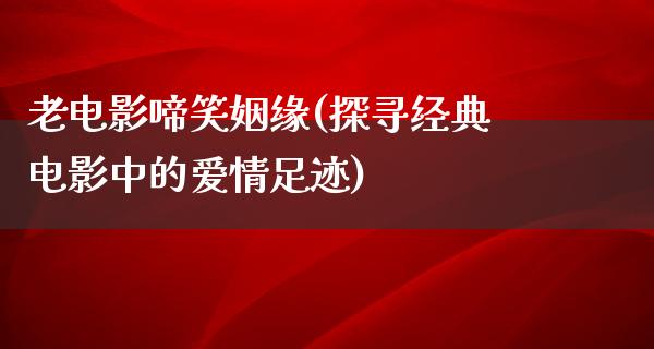 老电影啼笑姻缘(探寻经典电影中的爱情足迹)