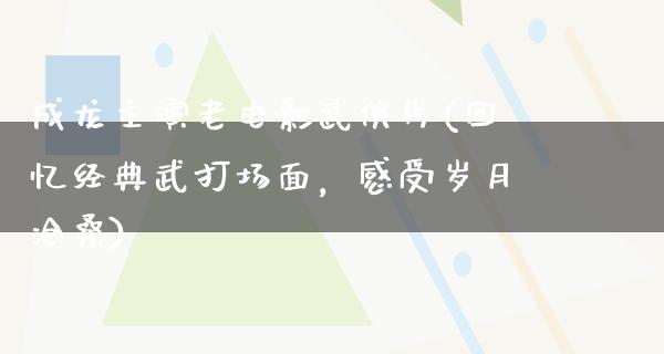 成龙主演老电影武侠片(回忆经典武打场面，感受岁月沧桑)