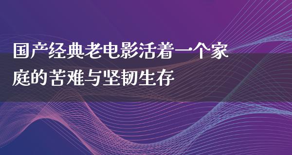 国产经典老电影活着一个家庭的苦难与坚韧生存