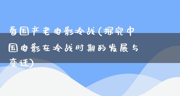 看国产老电影冷战(探究中国电影在冷战时期的发展与变迁)