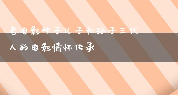 老电影种子儿子和孙子三代人的电影情怀传承