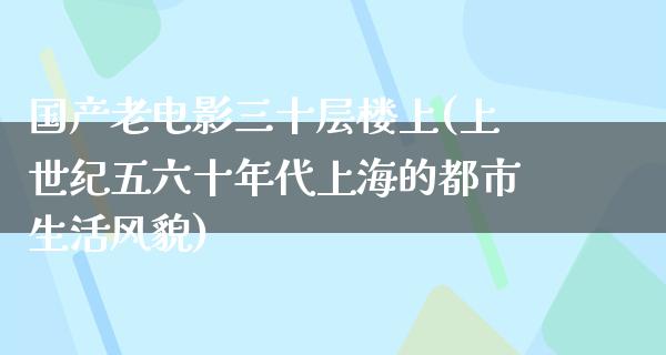 国产老电影三十层楼上(上世纪五六十年代上海的都市生活风貌)