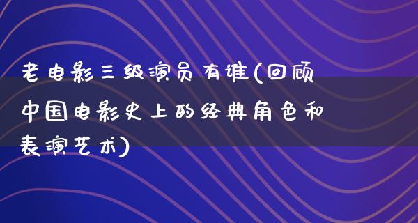 老电影三级演员有谁(回顾中国电影史上的经典角色和表演艺术)