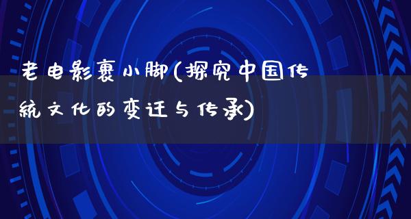 老电影裹小脚(探究中国传统文化的变迁与传承)