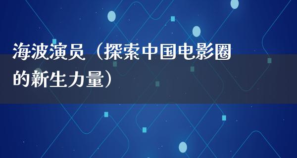 海波演员（探索中国电影圈的新生力量）