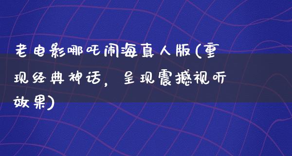 老电影哪吒闹海真人版(重现经典神话，呈现震撼视听效果)