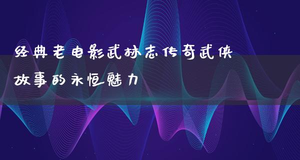 经典老电影武林志传奇武侠故事的永恒魅力