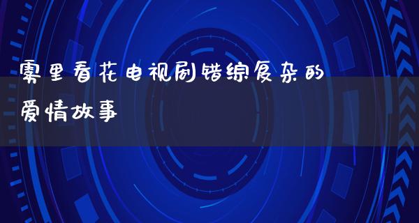 雾里看花电视剧错综复杂的爱情故事