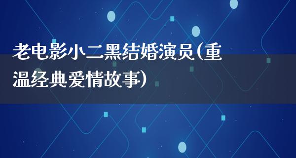 老电影小二黑结婚演员(重温经典爱情故事)