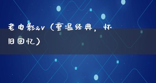 老电影av（重温经典，怀旧回忆）