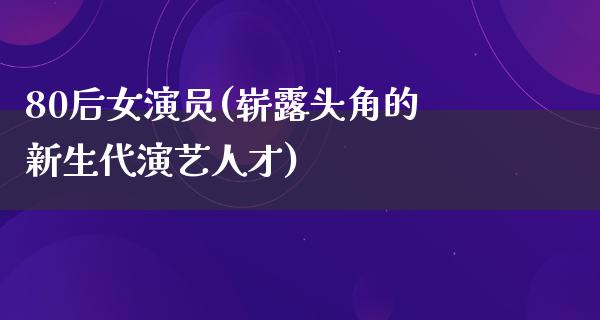 80后女演员(崭露头角的新生代演艺人才)