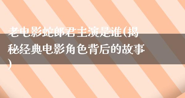 老电影蛇郎君主演是谁(揭秘经典电影角色背后的故事)