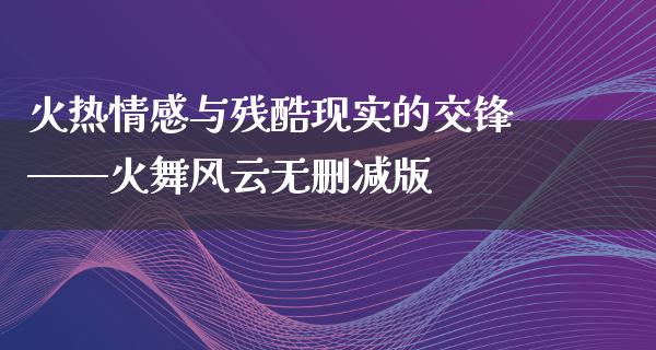 火热情感与残酷现实的交锋——火舞风云无删减版