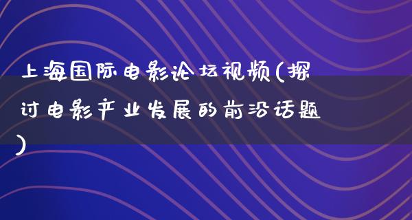 上海国际电影论坛视频(探讨电影产业发展的前沿话题)