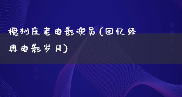 槐树庄老电影演员(回忆经典电影岁月)