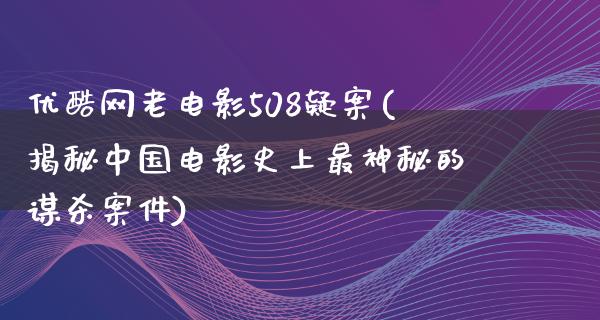 优酷网老电影508疑案(揭秘中国电影史上最神秘的谋杀案件)