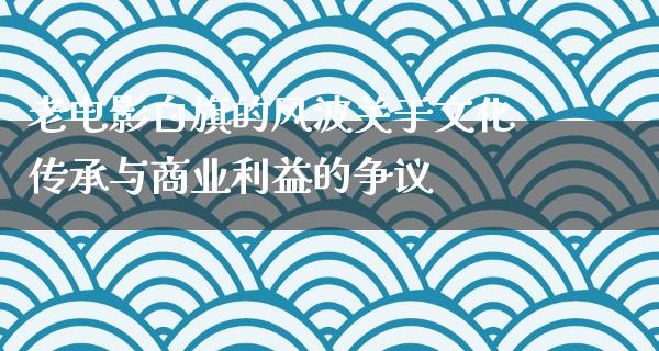 老电影白旗的风波关于文化传承与商业利益的争议