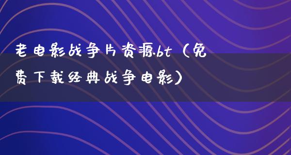 老电影战争片资源bt（免费下载经典战争电影）