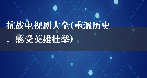 抗战电视剧大全(重温历史，感受英雄壮举)