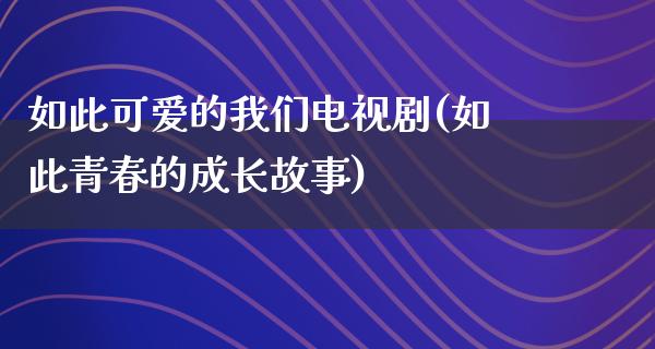 如此可爱的我们电视剧(如此青春的成长故事)