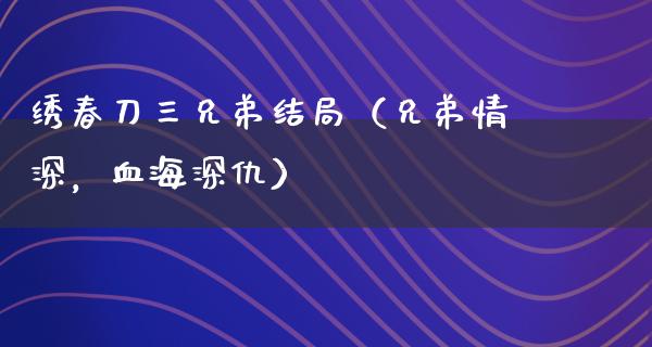 绣春刀三兄弟结局（兄弟情深，血海深仇）