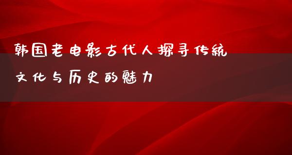 韩国老电影古代人探寻传统文化与历史的魅力