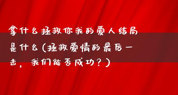 拿什么拯救你我的爱人结局是什么(拯救爱情的最后一击，我们能否成功？)