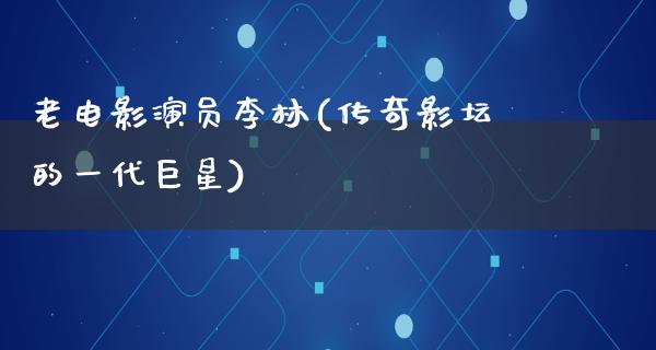 老电影演员李林(传奇影坛的一代巨星)