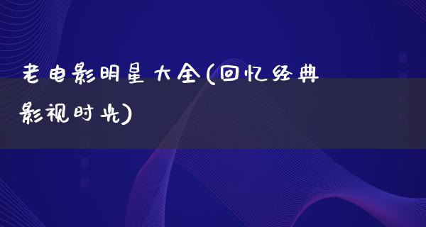 老电影明星大全(回忆经典影视时光)