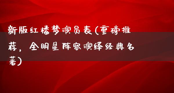 新版红楼梦演员表(重磅推荐，全明星阵容演绎经典名著)