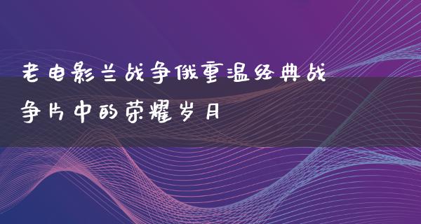 老电影兰战争俄重温经典战争片中的荣耀岁月