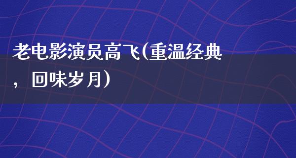 老电影演员高飞(重温经典，回味岁月)