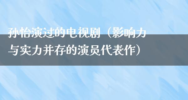 孙怡演过的电视剧（影响力与实力并存的演员代表作）