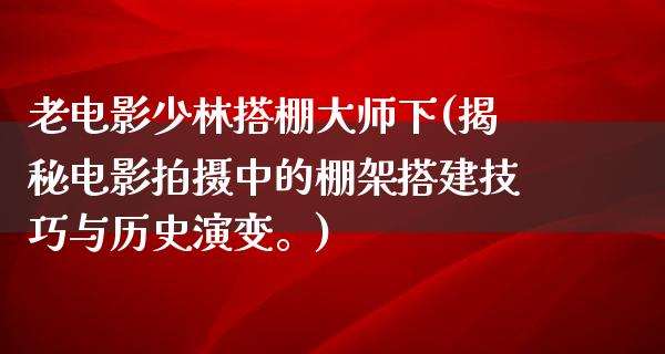 老电影少林搭棚大师下(揭秘电影拍摄中的棚架搭建技巧与历史演变。)