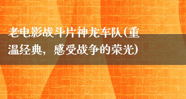 老电影战斗片神龙车队(重温经典，感受战争的荣光)