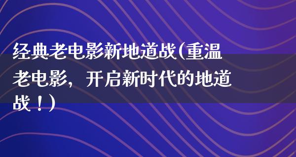 经典老电影新地道战(重温老电影，开启新时代的地道战！)