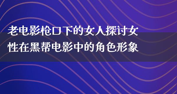 老电影枪口下的女人探讨女性在黑帮电影中的角色形象