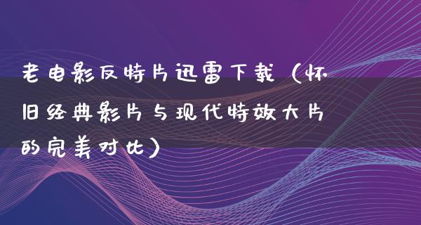 老电影反特片迅雷下载（怀旧经典影片与现代特效大片的完美对比）