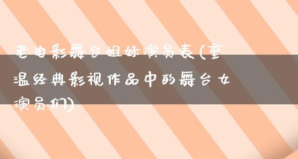 老电影舞台姐妹演员表(重温经典影视作品中的舞台女演员们)