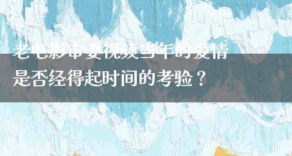 老电影审妻视频当年的爱情是否经得起时间的考验？