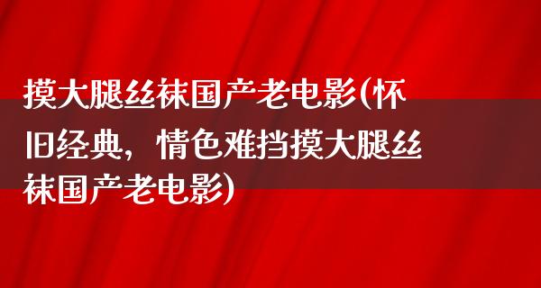 摸大腿丝袜国产老电影(怀旧经典，情色难挡摸大腿丝袜国产老电影)